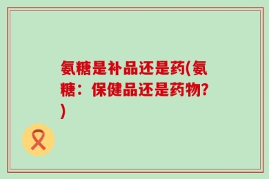 氨糖是补品还是药(氨糖：保健品还是药物？)