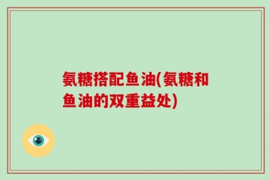 氨糖搭配鱼油(氨糖和鱼油的双重益处)