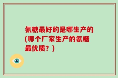 氨糖最好的是哪生产的(哪个厂家生产的氨糖最优质？)