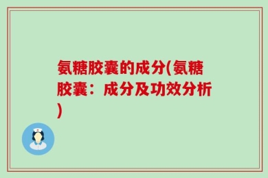 氨糖胶囊的成分(氨糖胶囊：成分及功效分析)
