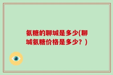 氨糖的聊城是多少(聊城氨糖价格是多少？)