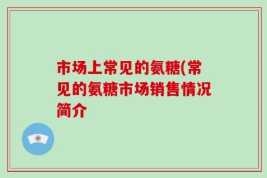 市场上常见的氨糖(常见的氨糖市场销售情况简介