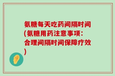 氨糖每天吃药间隔时间(氨糖用药注意事项：合理间隔时间保障疗效)