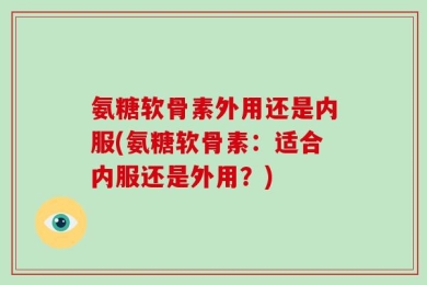 氨糖软骨素外用还是内服(氨糖软骨素：适合内服还是外用？)