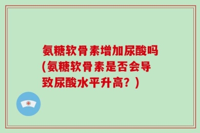 氨糖软骨素增加尿酸吗(氨糖软骨素是否会导致尿酸水平升高？)