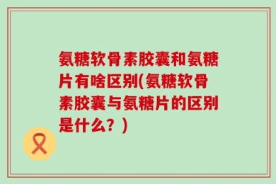 氨糖软骨素胶囊和氨糖片有啥区别(氨糖软骨素胶囊与氨糖片的区别是什么？)