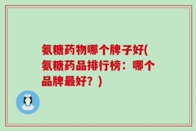 氨糖药物哪个牌子好(氨糖药品排行榜：哪个品牌最好？)