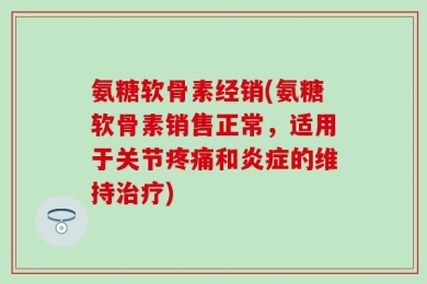 氨糖软骨素经销(氨糖软骨素销售正常，适用于关节疼痛和炎症的维持治疗)
