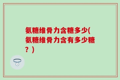 氨糖维骨力含糖多少(氨糖维骨力含有多少糖？)