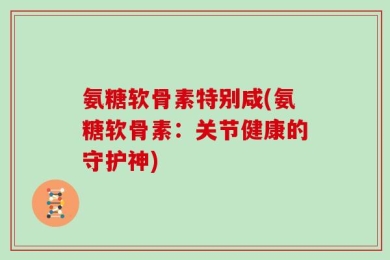 氨糖软骨素特别咸(氨糖软骨素：关节健康的守护神)