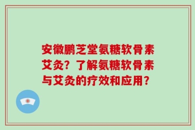 安徽鹏芝堂氨糖软骨素艾灸？了解氨糖软骨素与艾灸的疗效和应用？