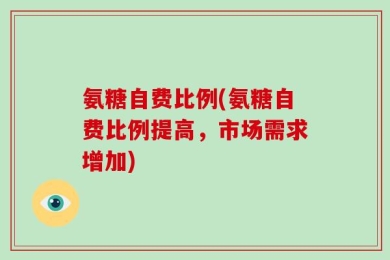 氨糖自费比例(氨糖自费比例提高，市场需求增加)