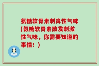 氨糖软骨素刺鼻性气味(氨糖软骨素散发刺激性气味，你需要知道的事情！)