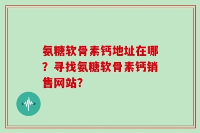 氨糖软骨素钙地址在哪？寻找氨糖软骨素钙销售网站？