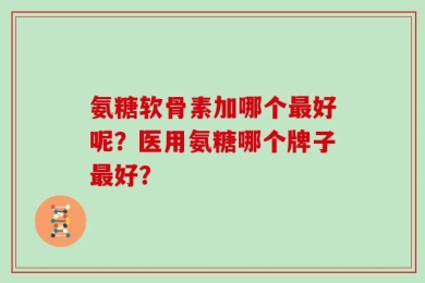 氨糖软骨素加哪个最好呢？医用氨糖哪个牌子最好？