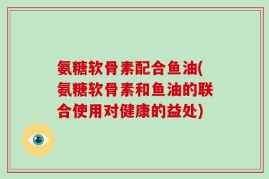 氨糖软骨素配合鱼油(氨糖软骨素和鱼油的联合使用对健康的益处)