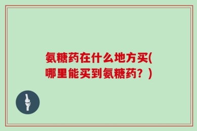 氨糖药在什么地方买(哪里能买到氨糖药？)