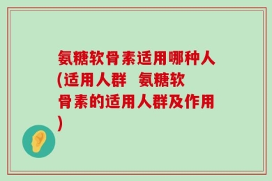 氨糖软骨素适用哪种人(适用人群  氨糖软骨素的适用人群及作用)
