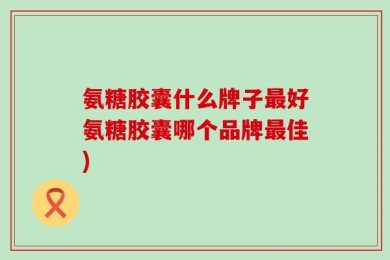 氨糖胶囊什么牌子最好氨糖胶囊哪个品牌最佳)