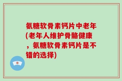 氨糖软骨素钙片中老年(老年人维护骨骼健康，氨糖软骨素钙片是不错的选择)