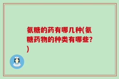 氨糖的药有哪几种(氨糖药物的种类有哪些？)