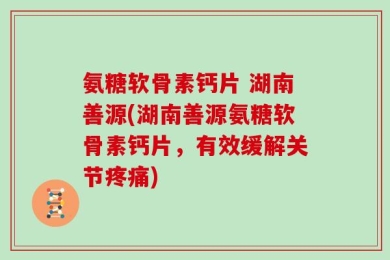 氨糖软骨素钙片 湖南善源(湖南善源氨糖软骨素钙片，有效缓解关节疼痛)