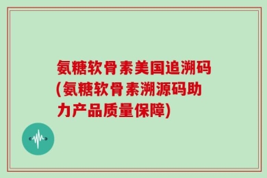 氨糖软骨素美国追溯码(氨糖软骨素溯源码助力产品质量保障)