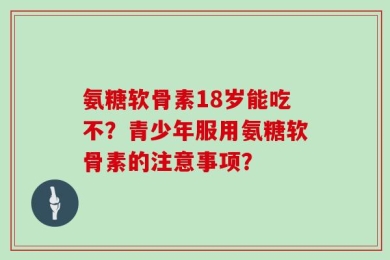 氨糖软骨素18岁能吃不？青少年服用氨糖软骨素的注意事项？