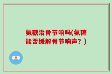 氨糖治骨节响吗(氨糖能否缓解骨节响声？)