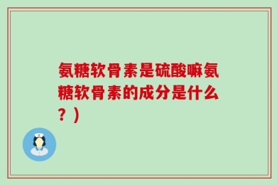氨糖软骨素是硫酸嘛氨糖软骨素的成分是什么？)