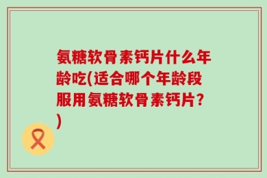 氨糖软骨素钙片什么年龄吃(适合哪个年龄段服用氨糖软骨素钙片？)