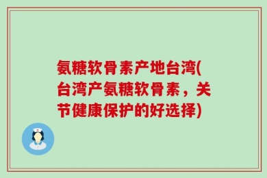 氨糖软骨素产地台湾(台湾产氨糖软骨素，关节健康保护的好选择)