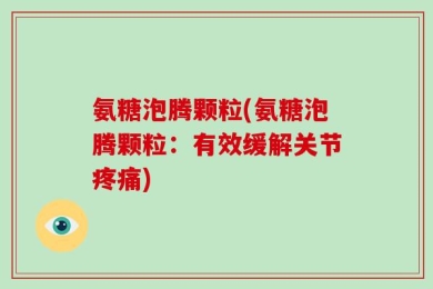 氨糖泡腾颗粒(氨糖泡腾颗粒：有效缓解关节疼痛)