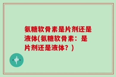 氨糖软骨素是片剂还是液体(氨糖软骨素：是片剂还是液体？)