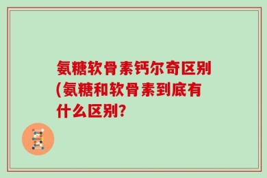 氨糖软骨素钙尔奇区别(氨糖和软骨素到底有什么区别？