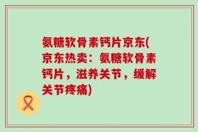 氨糖软骨素钙片京东(京东热卖：氨糖软骨素钙片，滋养关节，缓解关节疼痛)