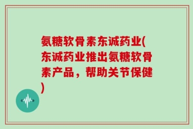 氨糖软骨素东诚药业(东诚药业推出氨糖软骨素产品，帮助关节保健)