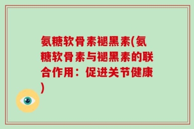 氨糖软骨素褪黑素(氨糖软骨素与褪黑素的联合作用：促进关节健康)