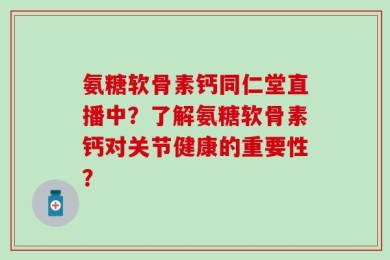 氨糖软骨素钙同仁堂直播中？了解氨糖软骨素钙对关节健康的重要性？