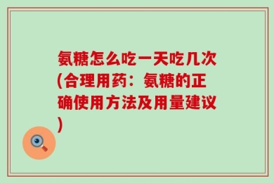 氨糖怎么吃一天吃几次(合理用药：氨糖的正确使用方法及用量建议)