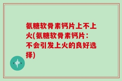 氨糖软骨素钙片上不上火(氨糖软骨素钙片：不会引发上火的良好选择)