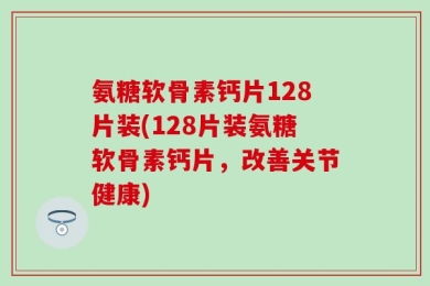 氨糖软骨素钙片128片装(128片装氨糖软骨素钙片，改善关节健康)