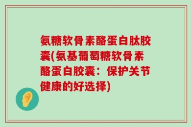 氨糖软骨素酪蛋白肽胶囊(氨基葡萄糖软骨素酪蛋白胶囊：保护关节健康的好选择)