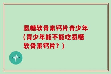 氨糖软骨素钙片青少年(青少年能不能吃氨糖软骨素钙片？)