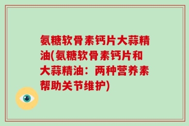 氨糖软骨素钙片大蒜精油(氨糖软骨素钙片和大蒜精油：两种营养素帮助关节维护)