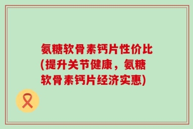 氨糖软骨素钙片性价比(提升关节健康，氨糖软骨素钙片经济实惠)