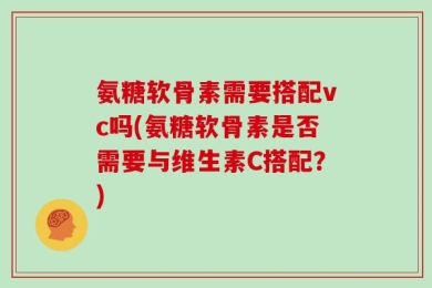 氨糖软骨素需要搭配vc吗(氨糖软骨素是否需要与维生素C搭配？)