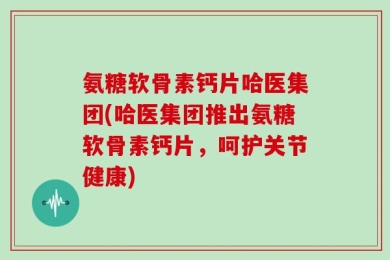 氨糖软骨素钙片哈医集团(哈医集团推出氨糖软骨素钙片，呵护关节健康)