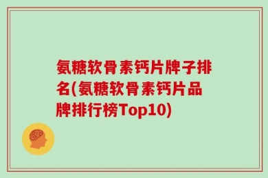 氨糖软骨素钙片牌子排名(氨糖软骨素钙片品牌排行榜Top10)