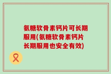 氨糖软骨素钙片可长期服用(氨糖软骨素钙片长期服用也安全有效)